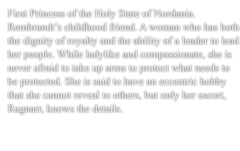 First Princess of the Holy Nation of Nordania. Rembrandt's childhood friend.A woman who has both the dignity of royalty and the ability of a leader to lead her people.While ladylike and compassionate, she is never afraid to take up arms to protect what needs to be protected.She is said to have an eccentric hobby that she cannot reveal to others, but only her escort, Ragnarr, knows the details.