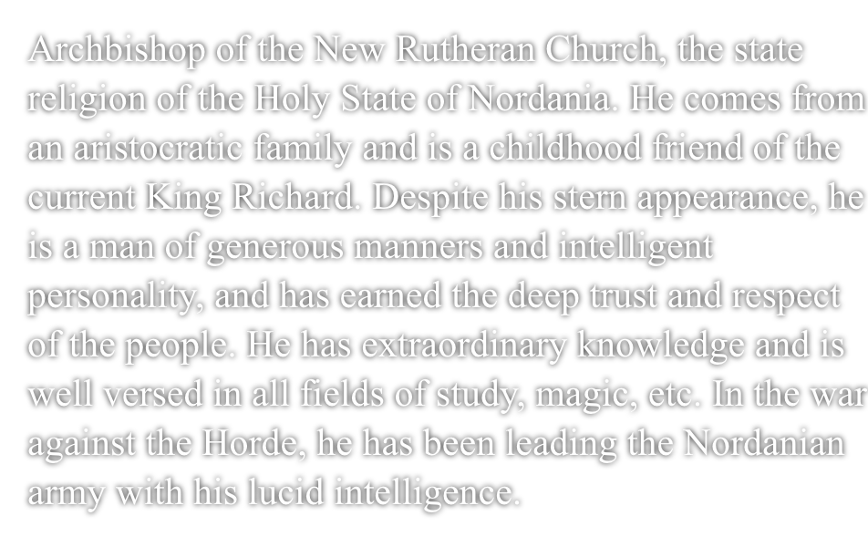 Archbishop of the New Rutheran Church, the state religion of the Holy Nation of Nordania.He comes from an aristocratic family and is a childhood friend of the current King Richard.Despite his stern appearance, he is a man of generous manners and intelligent personality, and has earned the deep trust and respect of the people.He has extraordinary knowledge and is well versed in all fields of study, magic, etc.In the war against the Horde, he has been leading the Nordanian army with his lucid intelligence.