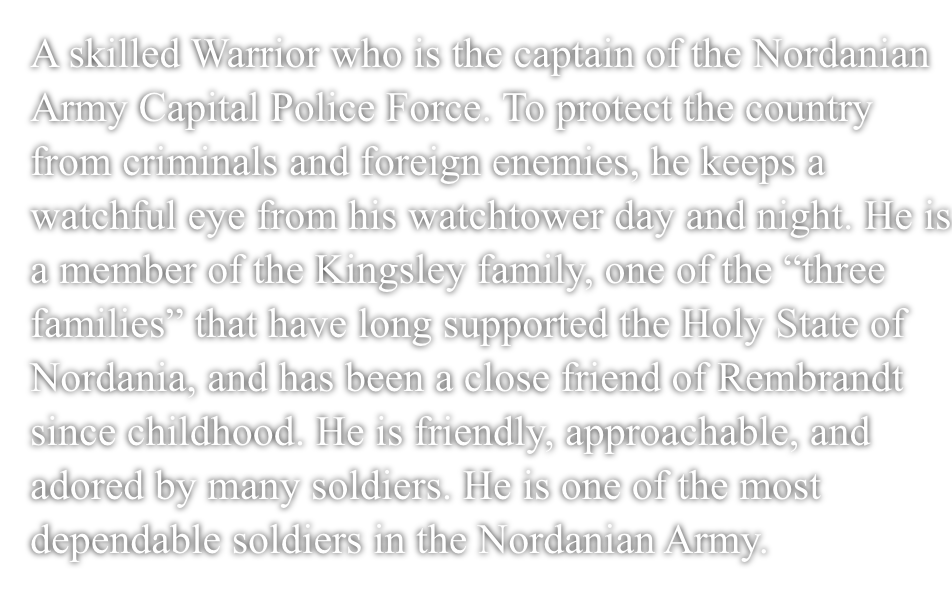 A skilled Warrior who is the captain of the Nordanian Army Capital Police Force.To protect the country from criminals and foreign enemies, he keeps a watchful eye from his watchtower day and night.He is a member of the Kingsley family, one of the ”three families” that have long supported the Holy Nation of Nordania, and has been a close friend of Rembrandt since childhood.He is friendly, approachable, and adored by many soldiers. He is one of the most dependable soldiers in the Nordanian Army.