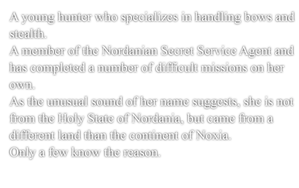 A young hunter who specializes in handling bows and stealth.A member of the Nordanian Secret Service Agent and has completed a number of difficult missions on her own.As the unusual sound of her name suggests, she is not from the Holy Nation of Nordania, but came from a different land than the continent of Noxia.Only a few know the reason.
