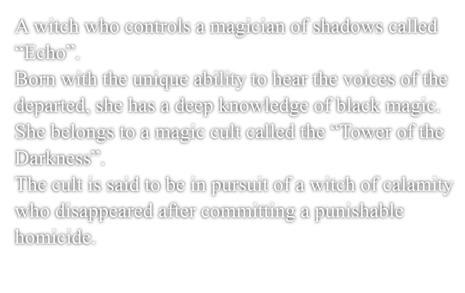 A witch who controls a magician of shadows called ”Echo”.Born with the unique ability to hear the voices of the departed, she has a deep knowledge of black magic.She belongs to a magic cult called the ”Tower of the Darkness”.The cult is said to be in pursuit of a witch of calamity who disappeared after committing a punishable homicide.