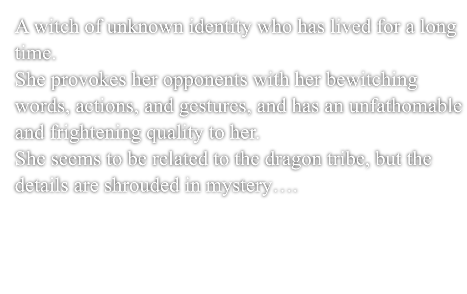 A witch of unknown identity who has lived for a long time.She provokes her opponents with her bewitching words, actions, and gestures, and has an unfathomable and frightening quality to her.She seems to be related to the dragon tribe, but the details are shrouded in mystery....