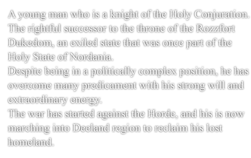 A young man who is a knight of the Holy Conjuration.The rightful successor to the throne of the Rozzfort Dukedom, an exiled state that was once part of the Holy Nation of Nordania.Despite being in a politically complex position, he has overcome many predicament with his strong will and extraordinary energy.The war has started against the Horde, and his is now marching into Deeland region to reclaim his lost homeland.