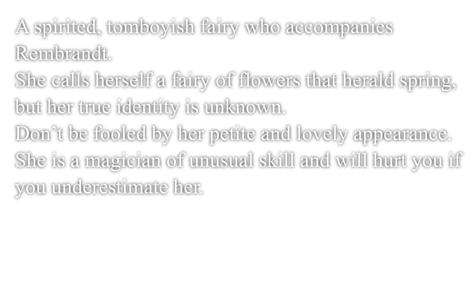 A spirited, tomboyish fairy who accompanies Rembrandt.She calls herself a fairy of flowers that herald spring, but her true identity is unknown.Don't be fooled by her petite and lovely appearance.She is a magician of unusual skill and will hurt you if you underestimate her.